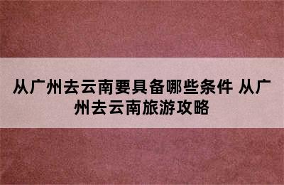 从广州去云南要具备哪些条件 从广州去云南旅游攻略